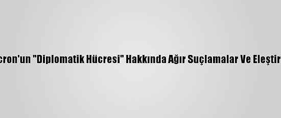 Macron'un "Diplomatik Hücresi" Hakkında Ağır Suçlamalar Ve Eleştiriler