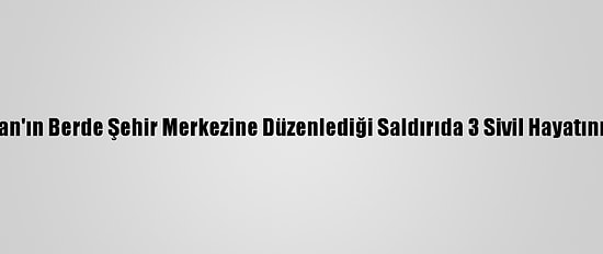 Ermenistan'ın Berde Şehir Merkezine Düzenlediği Saldırıda 3 Sivil Hayatını Kaybetti