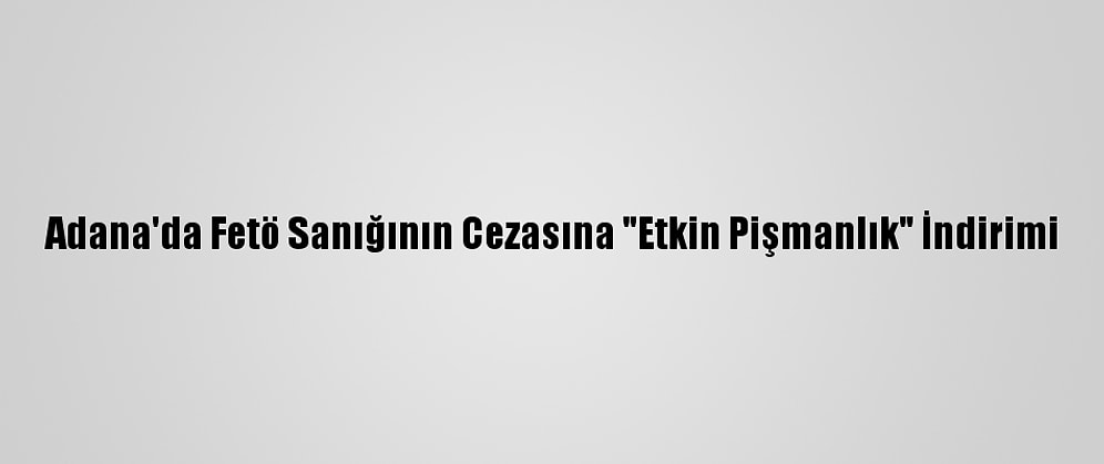 Adana'da Fetö Sanığının Cezasına "Etkin Pişmanlık" İndirimi