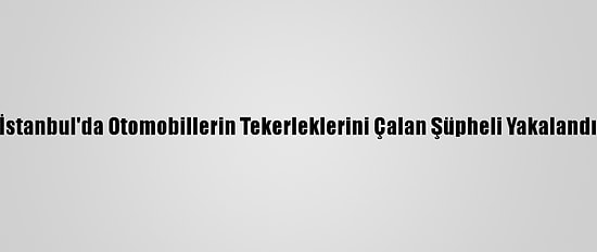İstanbul'da Otomobillerin Tekerleklerini Çalan Şüpheli Yakalandı