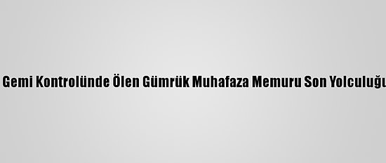 Çanakkale'de Gemi Kontrolünde Ölen Gümrük Muhafaza Memuru Son Yolculuğuna Uğurlandı