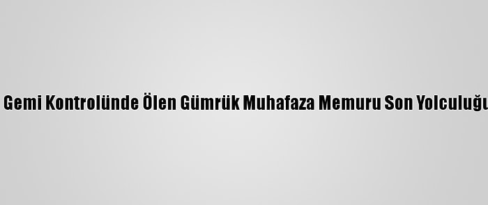 Çanakkale'de Gemi Kontrolünde Ölen Gümrük Muhafaza Memuru Son Yolculuğuna Uğurlandı