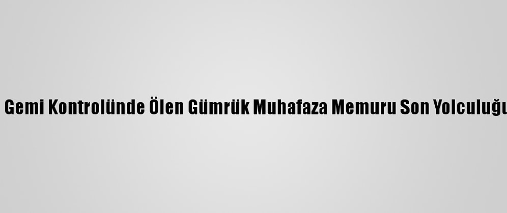 Çanakkale'de Gemi Kontrolünde Ölen Gümrük Muhafaza Memuru Son Yolculuğuna Uğurlandı