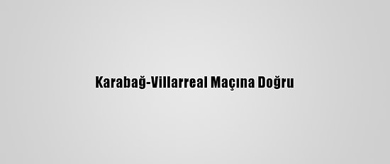 Karabağ-Villarreal Maçına Doğru