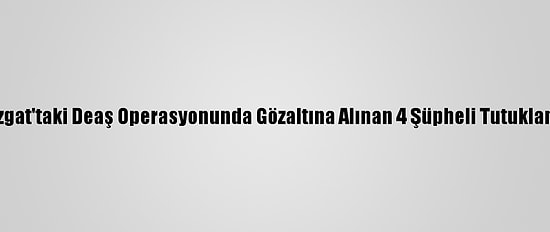 Yozgat'taki Deaş Operasyonunda Gözaltına Alınan 4 Şüpheli Tutuklandı