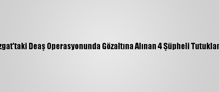 Yozgat'taki Deaş Operasyonunda Gözaltına Alınan 4 Şüpheli Tutuklandı