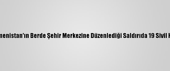 Güncelleme - Ermenistan'ın Berde Şehir Merkezine Düzenlediği Saldırıda 19 Sivil Hayatını Kaybetti