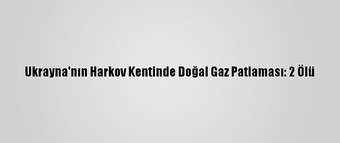 Ukrayna'nın Harkov Kentinde Doğal Gaz Patlaması: 2 Ölü