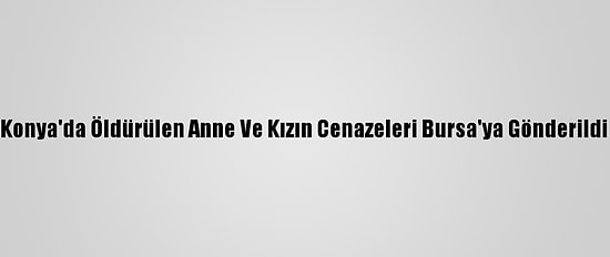 Konya'da Öldürülen Anne Ve Kızın Cenazeleri Bursa'ya Gönderildi