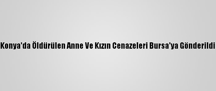 Konya'da Öldürülen Anne Ve Kızın Cenazeleri Bursa'ya Gönderildi