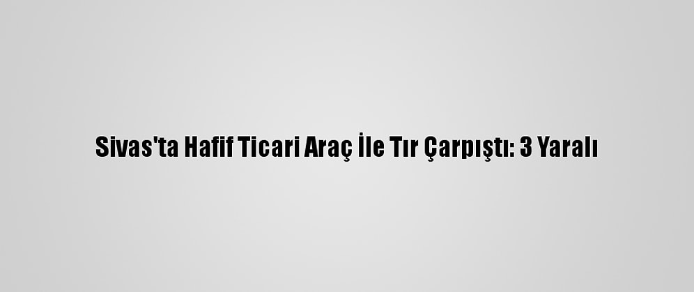 Sivas'ta Hafif Ticari Araç İle Tır Çarpıştı: 3 Yaralı