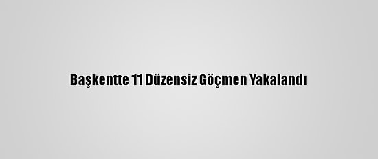 Başkentte 11 Düzensiz Göçmen Yakalandı