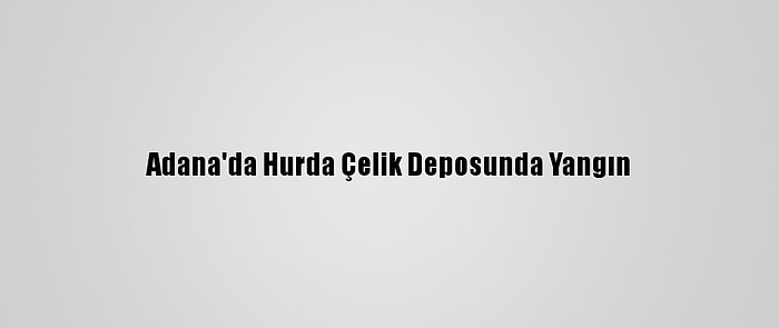 Adana'da Hurda Çelik Deposunda Yangın