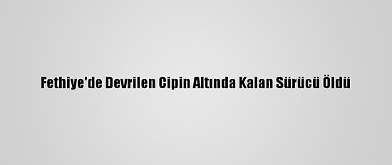 Fethiye'de Devrilen Cipin Altında Kalan Sürücü Öldü