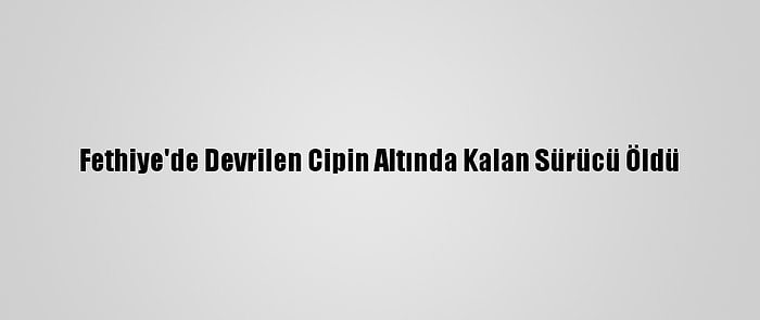 Fethiye'de Devrilen Cipin Altında Kalan Sürücü Öldü