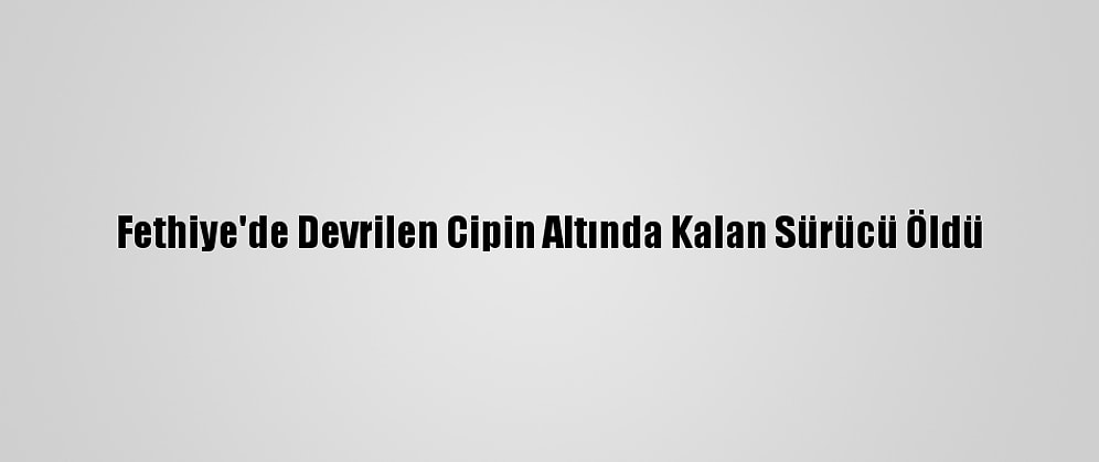Fethiye'de Devrilen Cipin Altında Kalan Sürücü Öldü