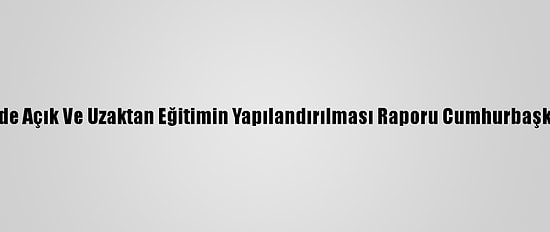 Yükseköğretimde Açık Ve Uzaktan Eğitimin Yapılandırılması Raporu Cumhurbaşkanı'na Sunuldu