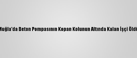 Muğla'da Beton Pompasının Kopan Kolunun Altında Kalan İşçi Öldü
