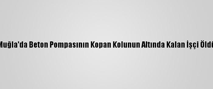 Muğla'da Beton Pompasının Kopan Kolunun Altında Kalan İşçi Öldü