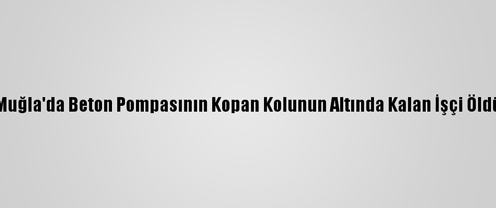 Muğla'da Beton Pompasının Kopan Kolunun Altında Kalan İşçi Öldü