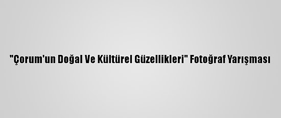 "Çorum'un Doğal Ve Kültürel Güzellikleri" Fotoğraf Yarışması
