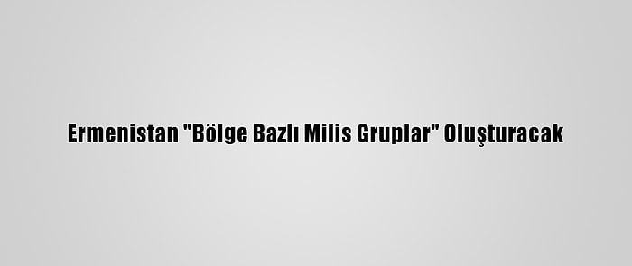 Ermenistan "Bölge Bazlı Milis Gruplar" Oluşturacak