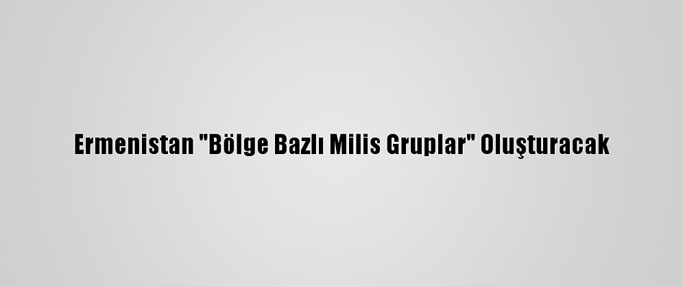 Ermenistan "Bölge Bazlı Milis Gruplar" Oluşturacak