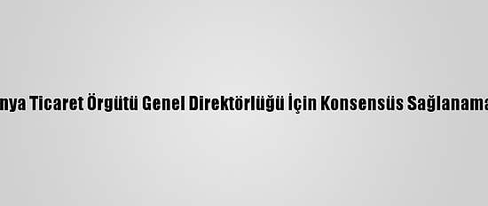 Dünya Ticaret Örgütü Genel Direktörlüğü İçin Konsensüs Sağlanamadı