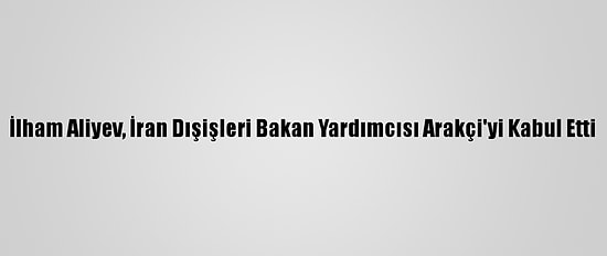 İlham Aliyev, İran Dışişleri Bakan Yardımcısı Arakçi'yi Kabul Etti