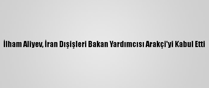 İlham Aliyev, İran Dışişleri Bakan Yardımcısı Arakçi'yi Kabul Etti