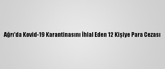 Ağrı'da Kovid-19 Karantinasını İhlal Eden 12 Kişiye Para Cezası