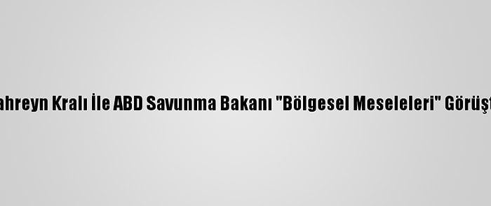 Bahreyn Kralı İle ABD Savunma Bakanı "Bölgesel Meseleleri" Görüştü