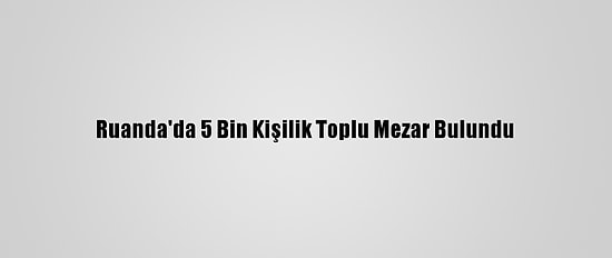 Ruanda'da 5 Bin Kişilik Toplu Mezar Bulundu