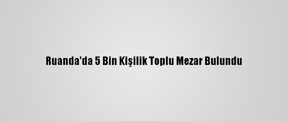 Ruanda'da 5 Bin Kişilik Toplu Mezar Bulundu