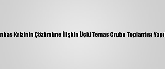 Donbas Krizinin Çözümüne İlişkin Üçlü Temas Grubu Toplantısı Yapıldı