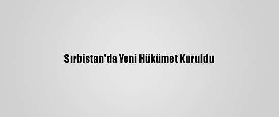 Sırbistan'da Yeni Hükümet Kuruldu