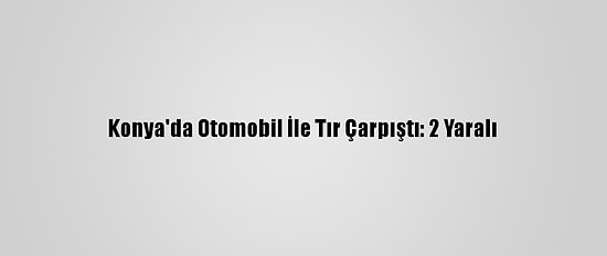 Konya'da Otomobil İle Tır Çarpıştı: 2 Yaralı