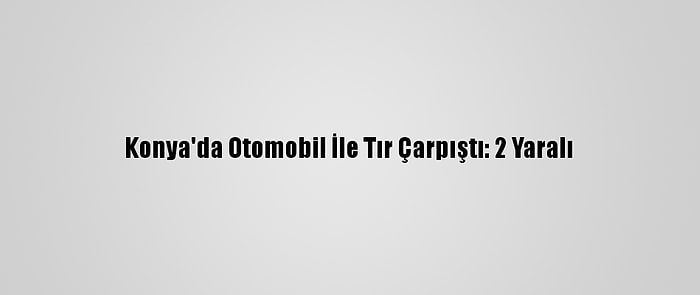 Konya'da Otomobil İle Tır Çarpıştı: 2 Yaralı