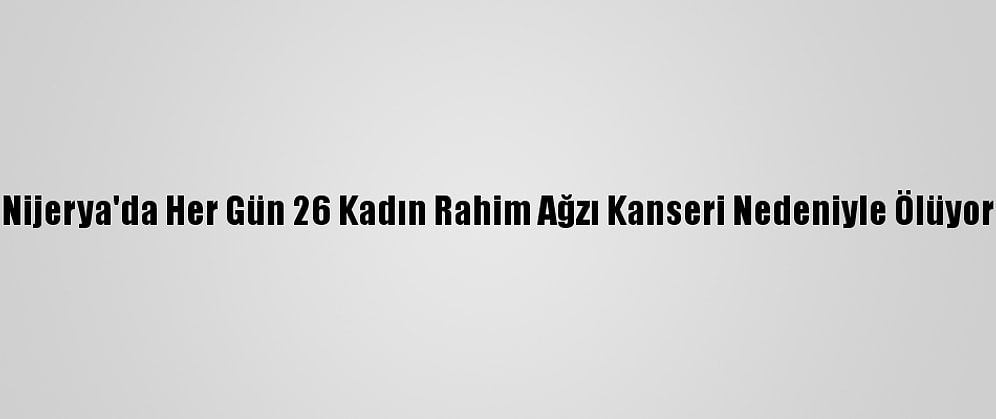 Nijerya'da Her Gün 26 Kadın Rahim Ağzı Kanseri Nedeniyle Ölüyor