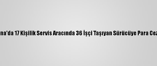 Adana'da 17 Kişilik Servis Aracında 36 İşçi Taşıyan Sürücüye Para Cezası