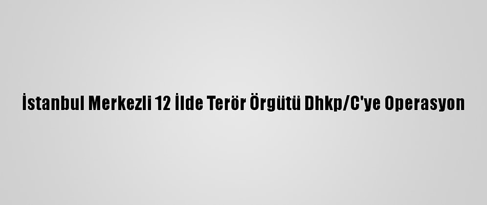 İstanbul Merkezli 12 İlde Terör Örgütü Dhkp/C'ye Operasyon