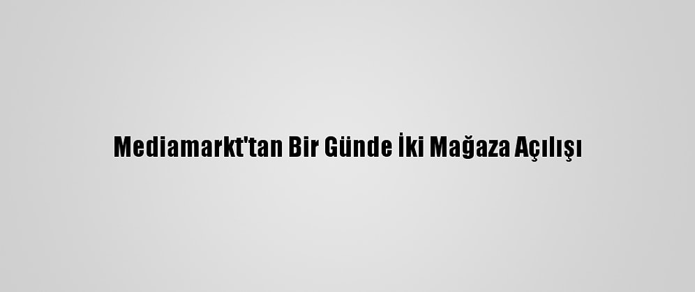 Mediamarkt'tan Bir Günde İki Mağaza Açılışı
