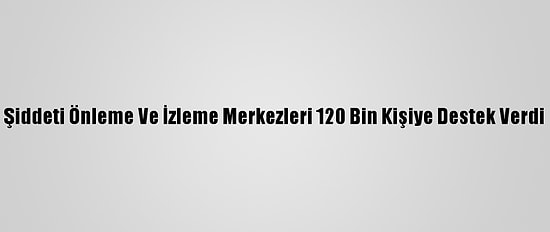 Şiddeti Önleme Ve İzleme Merkezleri 120 Bin Kişiye Destek Verdi