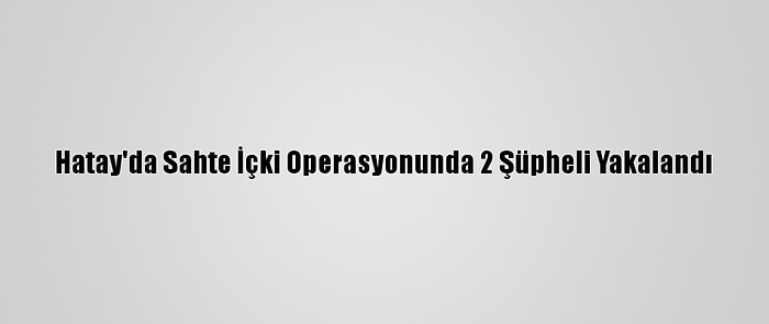 Hatay'da Sahte İçki Operasyonunda 2 Şüpheli Yakalandı