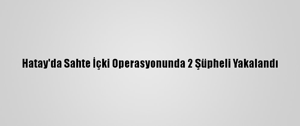 Hatay'da Sahte İçki Operasyonunda 2 Şüpheli Yakalandı