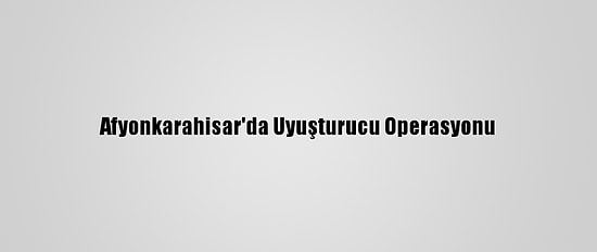 Afyonkarahisar'da Uyuşturucu Operasyonu