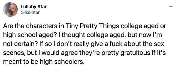 "Tiny Pretty Things'deki karakterler lise mi yaşında yoksa üniversite mi? Üniversite diye düşünmüştüm ama şimdi emin değilim. Eğer üniversite ise seks sahneleri umrumda değil ama değilse sahneler oldukça gereksizdi."
