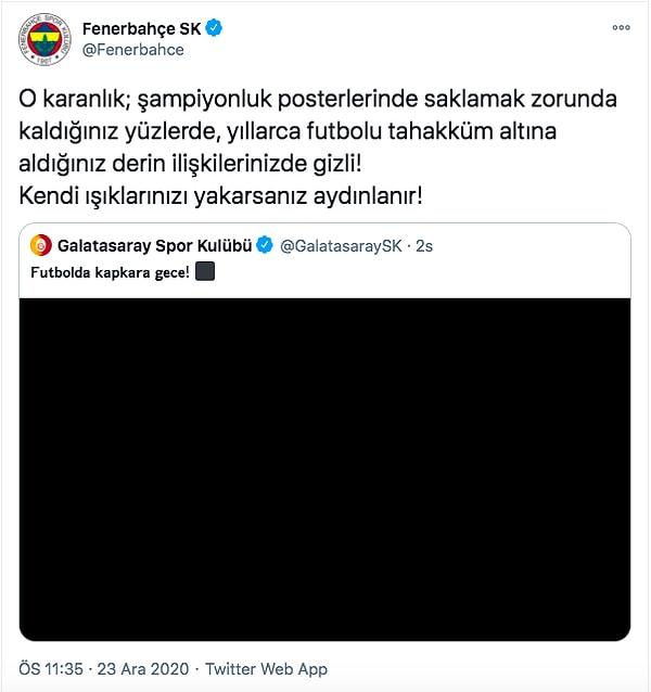 Fenerbahçe Kulübü, Galatasaray'ın bu paylaşımını alıntılayıp şu şekilde cevap verdi:  "O karanlık; şampiyonluk posterlerinde saklamak zorunda kaldığınız yüzlerde, yıllarca futbolu tahakküm altına aldığınız derin ilişkilerinizde gizli! Kendi ışıklarınızı yakarsanız aydınlanır!"