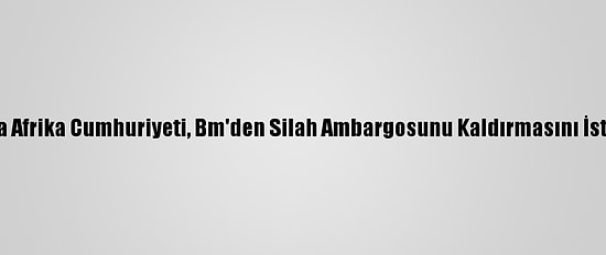 Orta Afrika Cumhuriyeti, Bm'den Silah Ambargosunu Kaldırmasını İstedi