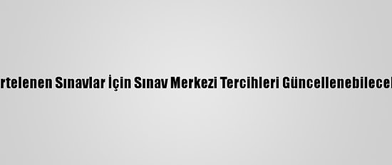 Ertelenen Sınavlar İçin Sınav Merkezi Tercihleri Güncellenebilecek